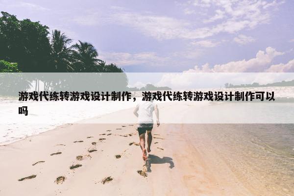 游戏代练转游戏设计制作，游戏代练转游戏设计制作可以吗