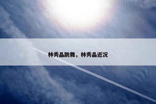 林秀晶跳舞，林秀晶近况