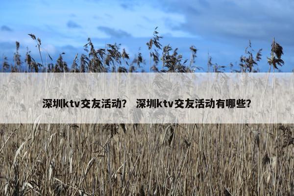 深圳ktv交友活动？ 深圳ktv交友活动有哪些？