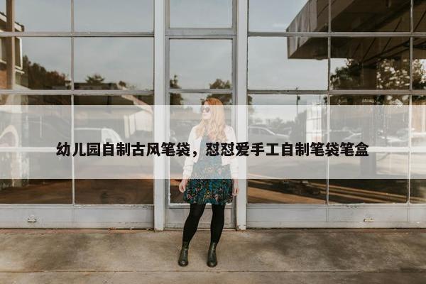 幼儿园自制古风笔袋，怼怼爱手工自制笔袋笔盒