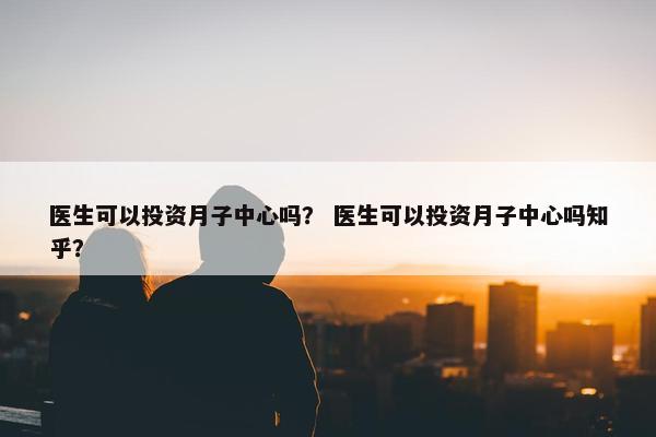 医生可以投资月子中心吗？ 医生可以投资月子中心吗知乎？