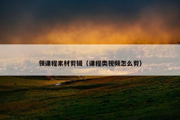 领课程素材剪辑（课程类视频怎么剪）