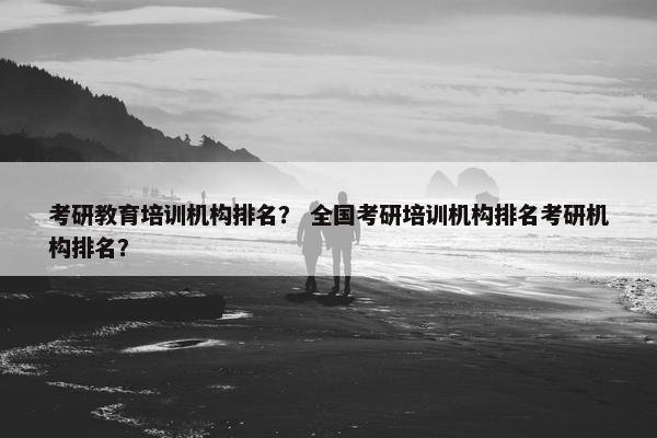 考研教育培训机构排名？ 全国考研培训机构排名考研机构排名？