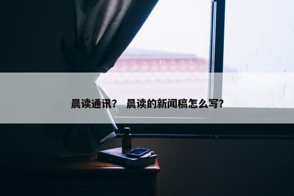 晨读通讯？ 晨读的新闻稿怎么写？