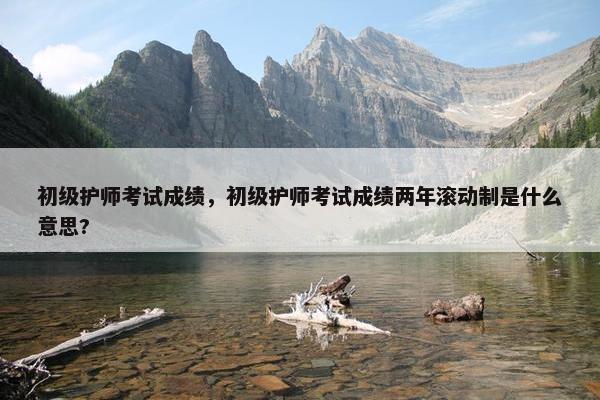 初级护师考试成绩，初级护师考试成绩两年滚动制是什么意思?