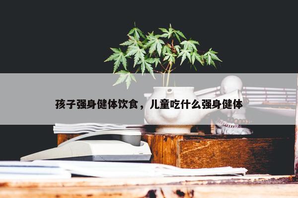 孩子强身健体饮食，儿童吃什么强身健体