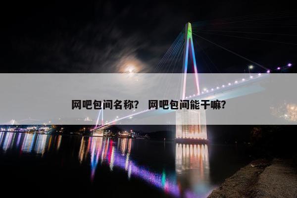 网吧包间名称？ 网吧包间能干嘛？