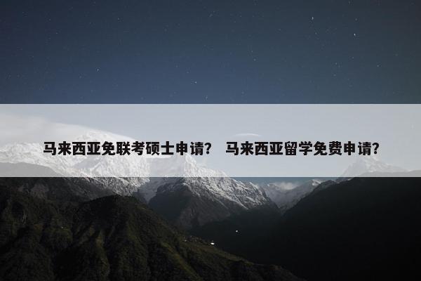 马来西亚免联考硕士申请？ 马来西亚留学免费申请？