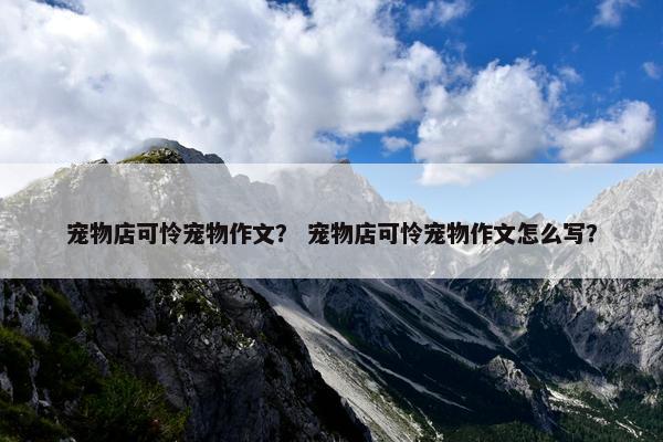 宠物店可怜宠物作文？ 宠物店可怜宠物作文怎么写？