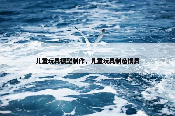 儿童玩具模型制作，儿童玩具制造模具