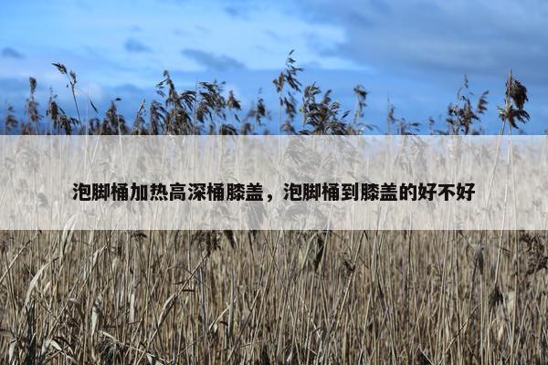 泡脚桶加热高深桶膝盖，泡脚桶到膝盖的好不好