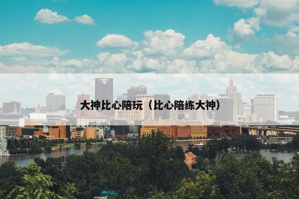 大神比心陪玩（比心陪练大神）