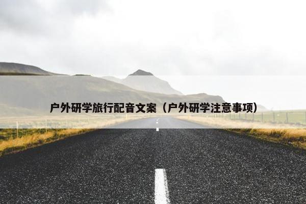 户外研学旅行配音文案（户外研学注意事项）
