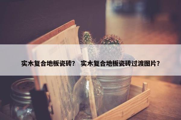 实木复合地板瓷砖？ 实木复合地板瓷砖过渡图片？