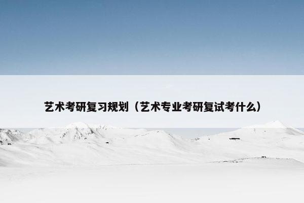 艺术考研复习规划（艺术专业考研复试考什么）