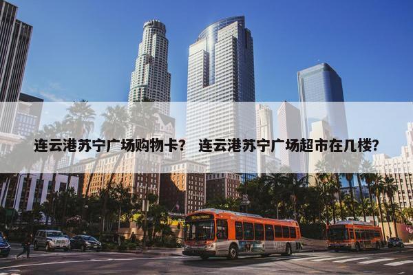 连云港苏宁广场购物卡？ 连云港苏宁广场超市在几楼？