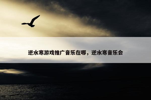 逆水寒游戏推广音乐在哪，逆水寒音乐会