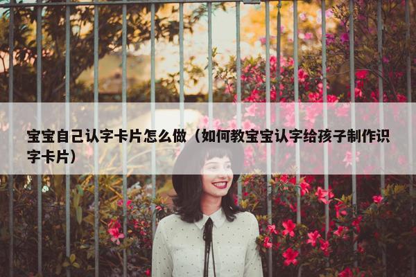 宝宝自己认字卡片怎么做（如何教宝宝认字给孩子制作识字卡片）