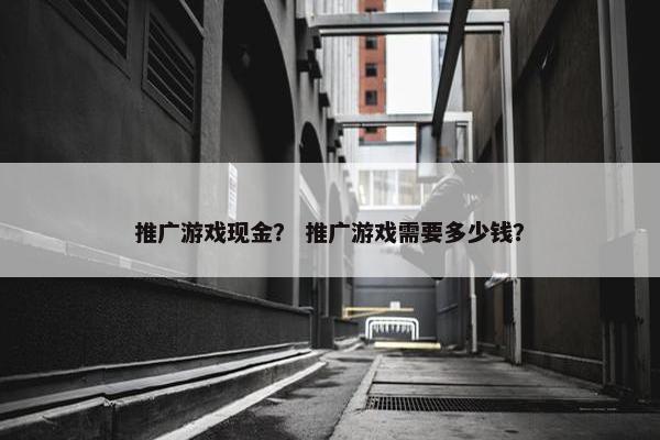 推广游戏现金？ 推广游戏需要多少钱？