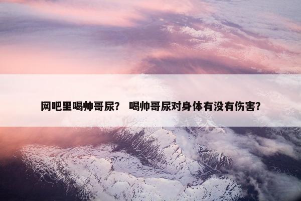 网吧里喝帅哥尿？ 喝帅哥尿对身体有没有伤害？