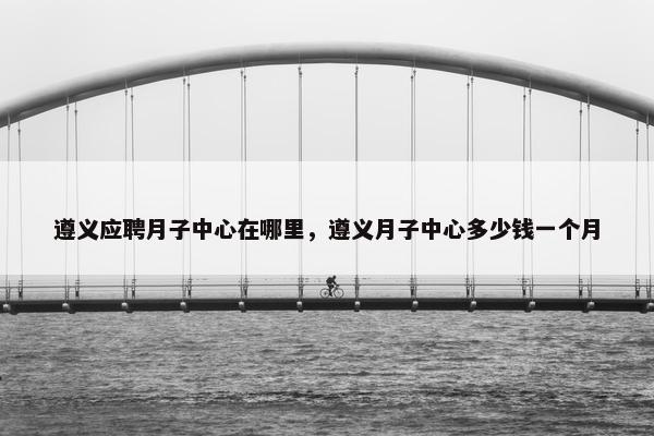 遵义应聘月子中心在哪里，遵义月子中心多少钱一个月