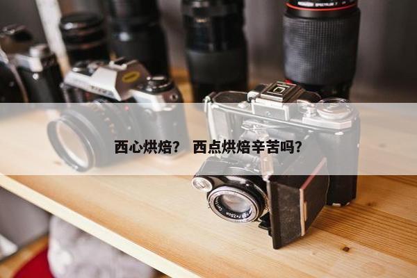 西心烘焙？ 西点烘焙辛苦吗？