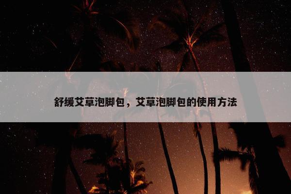 舒缓艾草泡脚包，艾草泡脚包的使用方法