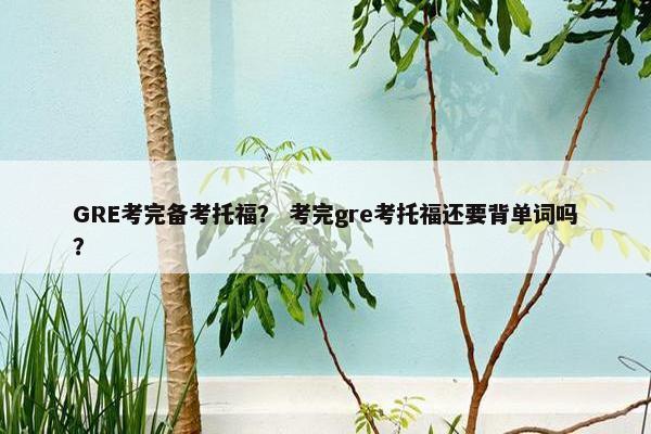 GRE考完备考托福？ 考完gre考托福还要背单词吗？