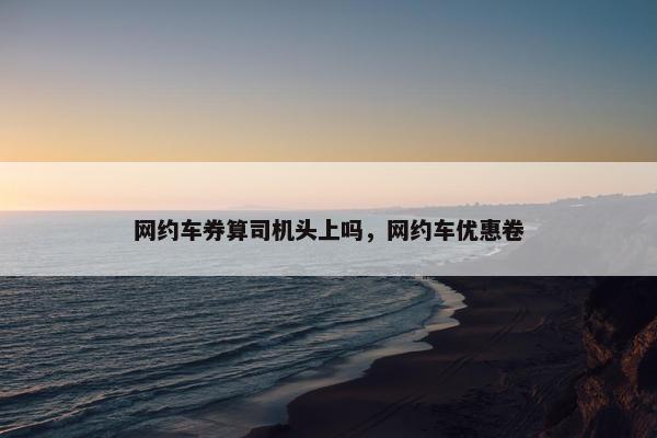 网约车券算司机头上吗，网约车优惠卷