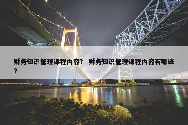 财务知识管理课程内容？ 财务知识管理课程内容有哪些？