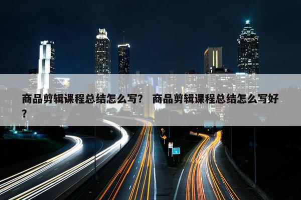 商品剪辑课程总结怎么写？ 商品剪辑课程总结怎么写好？