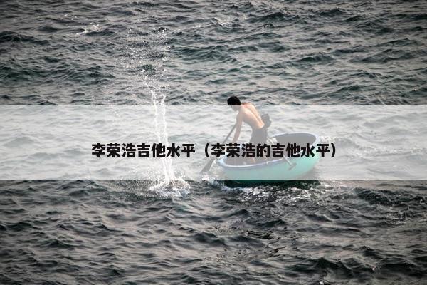 李荣浩吉他水平（李荣浩的吉他水平）
