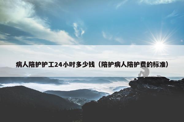 病人陪护护工24小时多少钱（陪护病人陪护费的标准）