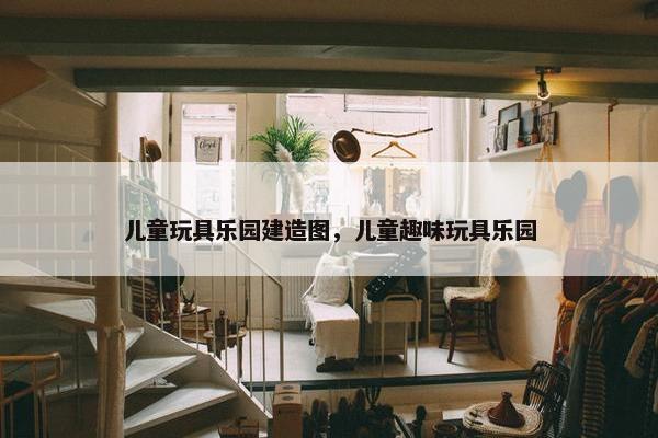 儿童玩具乐园建造图，儿童趣味玩具乐园