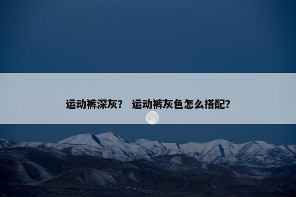 运动裤深灰？ 运动裤灰色怎么搭配？