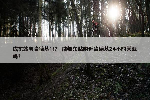 成东站有肯德基吗？ 成都东站附近肯德基24小时营业吗？