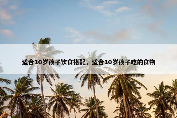 适合10岁孩子饮食搭配，适合10岁孩子吃的食物
