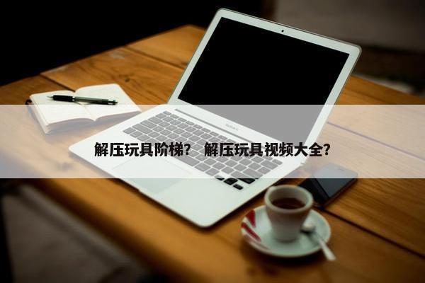 解压玩具阶梯？ 解压玩具视频大全？