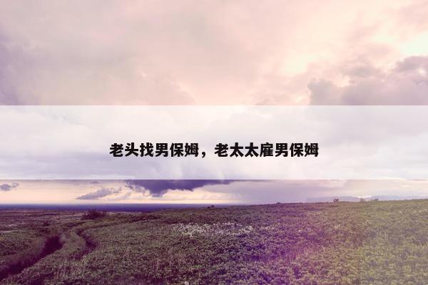 老头找男保姆，老太太雇男保姆