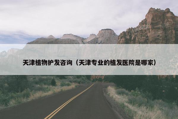 天津植物护发咨询（天津专业的植发医院是哪家）