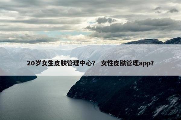 20岁女生皮肤管理中心？ 女性皮肤管理app？