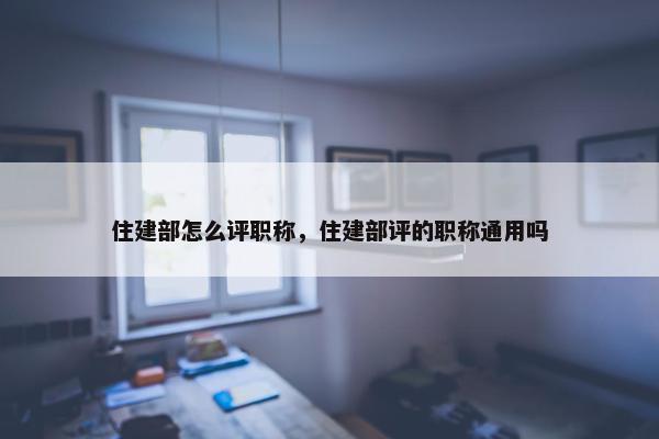 住建部怎么评职称，住建部评的职称通用吗