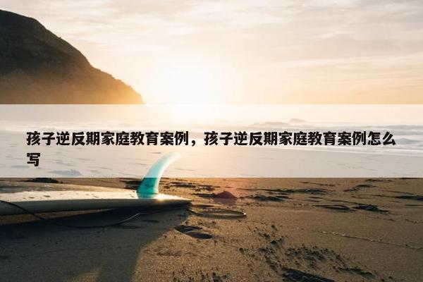 孩子逆反期家庭教育案例，孩子逆反期家庭教育案例怎么写