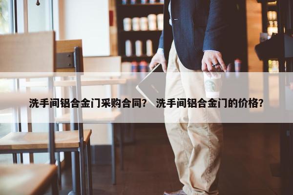 洗手间铝合金门采购合同？ 洗手间铝合金门的价格？
