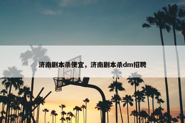 济南剧本杀便宜，济南剧本杀dm招聘