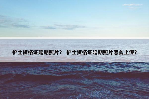 护士资格证延期照片？ 护士资格证延期照片怎么上传？