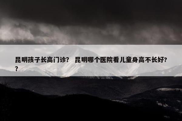 昆明孩子长高门诊？ 昆明哪个医院看儿童身高不长好?？