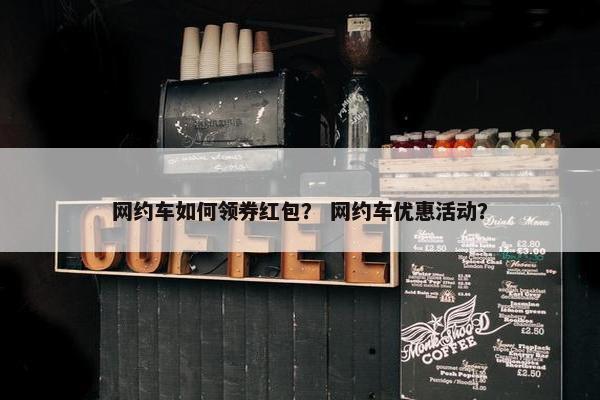 网约车如何领券红包？ 网约车优惠活动？