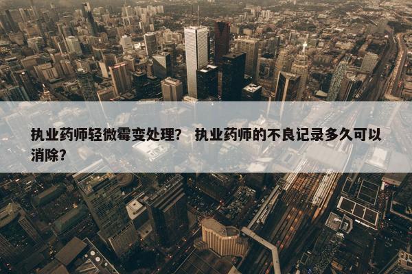 执业药师轻微霉变处理？ 执业药师的不良记录多久可以消除？