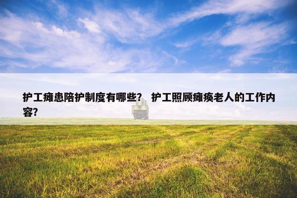 护工瘫患陪护制度有哪些？ 护工照顾瘫痪老人的工作内容？